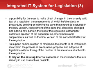 Integrated IT System for Legislation (3)

• a possibility for the user to make direct changes in the currently valid
  text of a regulation the amendments of which he/she starts to
  prepare, by deleting or marking the parts that should be excluded in
  the new version, replacement of the parts that should be changed
  and adding new parts in the text of the regulation, allowing for
  automatic creation of the document on amendments and
  supplements, as well as the final version of the consolidated text of
  the regulation;
• To support communication of electronic documents to all institutions
  involved in the process of preparation, proposal and adoption of
  legislation without losing of the content of the metadata attached to
  the regulation;
• to rely on the existing internal systems in the institutions that are
  already in use as much as possible.
 