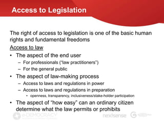 Access to Legislation


The right of access to legislation is one of the basic human
rights and fundamental freedoms
Access to law
• The aspect of the end user
   – For professionals (“law practitioners”)
   – For the general public
• The aspect of law-making process
   – Access to laws and regulations in power
   – Access to laws and regulations in preparation
       • openness, transparency, inclusiveness/stake-holder participation

• The aspect of “how easy” can an ordinary citizen
  determine what the law permits or prohibits
 