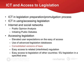 ICT and Access to Legislation


• ICT in legislation preparation/promulgation process
• ICT in using/accessing legislation
• Internet and social networks
   – Public Opinion Analysis
   – Initiating Public Debates
• Accessing legislation
   –   Elevated user expectations on the easy of access
   –   Use of advanced legislation databases
   –   Consolidated versions of laws
   –   Easy access to related (interlinked) regulation
   –   Easy access to legislation of other countries / EU legislation in a
       specified area
 