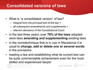 Consolidated versions of laws


• What is “a consolidated version” of law?
   – integral form the principal text of the law +
   – all subsequent amendments and supplements +
   – relevant decisions of the Constitutional Court
• in the last three years, over 70% of the laws adopted
  were laws amending and supplementing existing laws
• in the nomotechnique that is in use in Macedonia it is
  usual to change, add or delete one or several words
  in the provisions
• reading a law and establishing what its current text can
  be quite commendable achievement even for the most
  skilled and experienced lawyer
 