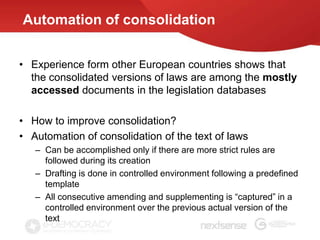 Automation of consolidation


• Experience form other European countries shows that
  the consolidated versions of laws are among the mostly
  accessed documents in the legislation databases

• How to improve consolidation?
• Automation of consolidation of the text of laws
   – Can be accomplished only if there are more strict rules are
     followed during its creation
   – Drafting is done in controlled environment following a predefined
     template
   – All consecutive amending and supplementing is “captured” in a
     controlled environment over the previous actual version of the
     text
 