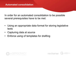 Automated consolidation



In order for an automated consolidation to be possible
several prerequisites have to be met:

• Using an appropriate data format for storing legislative
  texts
• Capturing data at source
• Enforce using of templates for drafting
 