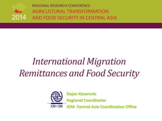 REGIONAL RESEARCH CONFERENCE
AGRICULTURAL TRANSFORMATION
AND FOOD SECURITY IN CENTRAL ASIA
International Migration
Remittances and Food Security
Dejan Keserovic
Regional Coordinator
IOM Central Asia Coordination Office
 