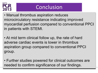 Conclusion
• Manual thrombus aspiration reduces
microcirculatory resistance indicating improved
myocardial perfusion compared to conventional PPCI
in patients with STEMI.
• At mid term clinical follow up, the rate of hard
adverse cardiac events is lower in thrombus
aspiration group compared to conventional PPCI
group.
• Further studies powered for clinical outcomes are
needed to confirm significance of our findings.
 