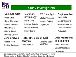 Cath Lab Staff
Dejan Orlic
Goran Stankovic
Branko Belelsin
Milan Dobric
Milorad Zivkovic
Miodrag Ostojic
Study investigators
Coronary
physiology
Dejan Orlic
Miodrag Ostojic
Branko Beleslin
Milan Dobric
ECG analysis
Vladan Vukcevic
Milorad Zivkovic
Dejan Orlic
Echo analysis
Milorad Tesic
Danijela Zamaklar
Histopathologic
analysis
Milica Borovic
Data monitoring
and analysis
Goran Stankovic
Dejan Milasinovic
Dejan Orlic
Angiographic
analysis
Sinisa Stojkovic
Vladan Vukcevic
Milan Nedeljkovic
Dejan Orlic
SPECT
Dragana Sobic-
Saranovic
Cardiology clinic, Institute for histology, Institute for nuclear medicine
Clinical center of Serbia, School of medicine, University of Belgrade
 