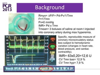 Background
IMR= 63x0,20=12,6 U
CV Tmn bas= 12,9 %
CV Tmn hyp= 7,9 %
Rmyo= ∆P/F= Pd-Pv/1/Tmn
F≈1/Tmn
Pv≈0 mmHg
IMR= Pd x Tmn
Tmean= 3 boluses of saline at room t injected
into coronary artery during max hyperemia.
Specific, reproducible measure of
coronary microcirculatory status
less subject to hemodynamic
variation (changes in heart rate,
blood pressure, and cardiac
contractility).
 