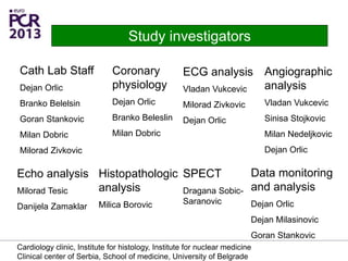 Cath Lab Staff
Dejan Orlic
Branko Belelsin
Goran Stankovic
Milan Dobric
Milorad Zivkovic
Study investigators
Coronary
physiology
Dejan Orlic
Branko Beleslin
Milan Dobric
ECG analysis
Vladan Vukcevic
Milorad Zivkovic
Dejan Orlic
Echo analysis
Milorad Tesic
Danijela Zamaklar
Histopathologic
analysis
Milica Borovic
Data monitoring
and analysis
Dejan Orlic
Dejan Milasinovic
Goran Stankovic
Angiographic
analysis
Vladan Vukcevic
Sinisa Stojkovic
Milan Nedeljkovic
Dejan Orlic
SPECT
Dragana Sobic-
Saranovic
Cardiology clinic, Institute for histology, Institute for nuclear medicine
Clinical center of Serbia, School of medicine, University of Belgrade
 