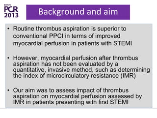 Background and aim
• Routine thrombus aspiration is superior to
conventional PPCI in terms of improved
myocardial perfusion in patients with STEMI
• However, myocardial perfusion after thrombus
aspiration has not been evaluated by a
quantitative, invasive method, such as determining
the index of microcirculatory resistance (IMR)
• Our aim was to assess impact of thrombus
aspiration on myocardial perfusion assessed by
IMR in patients presenting with first STEMI
 