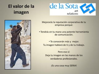El valor de la
imagen
Mejorarás la reputación corporativa de tu
empresa porque:
• Tendrás en tu mano una potente herramienta
de comunicación.
• Te conocerán más y mejor.
Tu imagen hablará de ti y de tu trabajo.
………….
Pero eso sí:
Deja tu imagen en las manos de los
verdaderos profesionales.
¡Es una cosa muy SERIA!
 