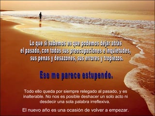 Lo que sí sabemos es que podemos dejar atrás  el pasado, con todas sus preocupaciones e inquietudes, sus penas y desazones, sus errores y tropiezos.  Eso me parece estupendo. Todo ello queda por siempre relegado al pasado, y es inalterable. No nos es posible deshacer un solo acto ni desdecir una sola palabra irreflexiva.  El nuevo año es una ocasión de volver a empezar. 