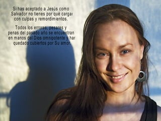 Si has aceptado a Jesús como Salvador no tienes por qué cargar  con culpas y remordimientos. Todos los errores, pesares y  penas del pasado año se encuentran en manos del Dios omnipotente y han quedado cubiertos por Su amor. 