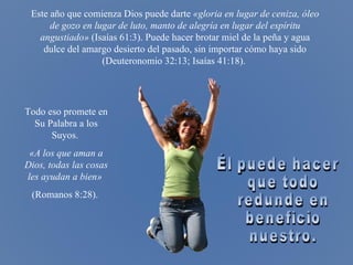 Él puede hacer que todo redunde en beneficio nuestro. Este año que comienza Dios puede darte  «gloria en lugar de ceniza, óleo de gozo en lugar de luto, manto de alegría en lugar del espíritu angustiado»  ( Isaías 61:3) . Puede hacer brotar miel de la peña y agua dulce del amargo desierto del pasado, sin importar cómo haya sido ( Deuteronomio 32:13; Isaías 41:18) .   Todo eso promete en Su Palabra a los Suyos.   «A los que aman a Dios, todas las cosas les ayudan a bien»   (Romanos 8:28).  