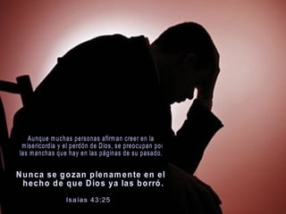 Aunque muchas personas afirman creer en la misericordia y el perdón de Dios, se preocupan por  las manchas que hay en las páginas de su pasado.  Nunca se gozan plenamente en el hecho de que Dios ya las borró. Isaías 43:25    
