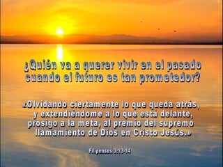 ¿Quién va a querer vivir en el pasado  cuando el futuro es tan prometedor?  «Olvidando ciertamente lo que queda atrás, y extendiéndome a lo que está delante,  prosigo a la meta, al premio del supremo llamamiento de Dios en Cristo Jesús.» Filipenses 3:13-14 