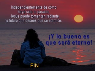Independientemente de cómo  haya sido tu pasado, Jesús puede tornar tan radiante  tu futuro que desees que se eternice.  ¡Y lo bueno es  que será eterno!  FIN 