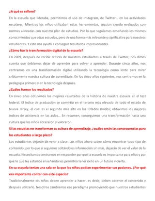 ¿A qué se refiere?
En la escuela que lideraba, permitimos el uso de Instagram, de Twitter… en las actividades
escolares. Mientras los niños utilizaban estas herramientas, seguían siendo evaluados con
normas alineadas con nuestro plan de estudios. Por lo que seguíamos enseñando los mismos
conocimientos que otras escuelas, pero de una forma más relevante y significativa para nuestros
estudiantes. Y esto nos ayudó a conseguir resultados impresionantes.
¿Cómo fue la transformación digital de la escuela?
En 2009, después de recibir críticas de nuestros estudiantes a través de Twitter, nos dimos
cuenta que debíamos dejar de aprender para volver a aprender. Durante cinco años, nos
centramos en una transformación digital utilizando la tecnología como lente para mirar
críticamente nuestra cultura de aprendizaje. En los cinco años siguientes, nos centramos en la
pedagogía primero y en la tecnología después.
¿Cuáles fueron los resultados?
En cinco años obtuvimos los mejores resultados de la historia de nuestra escuela en el test
federal. El índice de graduación se convirtió en el tercero más elevado de todo el estado de
Nueva Jersey, el cual es el segundo más alto en los Estados Unidos; obtuvimos los mejores
índices de asistencia en las aulas… En resumen, conseguimos una transformación hacia una
cultura que los niños abrazaron y valoraron.
Si las escuelas no transforman su cultura de aprendizaje, ¿cuáles serán las consecuencias para
los estudiantes a largo plazo?
Los estudiantes dejarán de venir a clase. Los niños ahora saben cómo encontrar todo tipo de
contenido, por lo que si seguimos soltándoles información sin más, dejarán de ver el valor de la
escuela. Necesitamos centrarnos en responder por qué la escuela es importante para ellos y por
qué lo que les estamos enseñando les permitirá tener éxito en un futuro incierto.
En su escuela tenían una sala en la que los niños podían experimentar sus pasiones. ¿Por qué
era importante contar con este espacio?
Tradicionalmente los niños deben aprender a hacer, es decir, deben obtener el contenido y
después utilizarlo. Nosotros cambiamos ese paradigma promoviendo que nuestros estudiantes
 