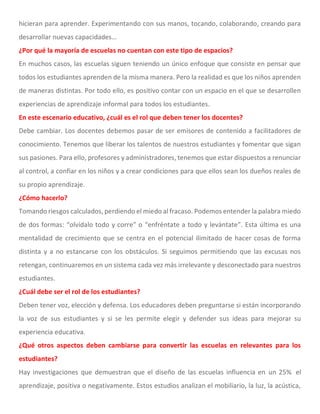 hicieran para aprender. Experimentando con sus manos, tocando, colaborando, creando para
desarrollar nuevas capacidades…
¿Por qué la mayoría de escuelas no cuentan con este tipo de espacios?
En muchos casos, las escuelas siguen teniendo un único enfoque que consiste en pensar que
todos los estudiantes aprenden de la misma manera. Pero la realidad es que los niños aprenden
de maneras distintas. Por todo ello, es positivo contar con un espacio en el que se desarrollen
experiencias de aprendizaje informal para todos los estudiantes.
En este escenario educativo, ¿cuál es el rol que deben tener los docentes?
Debe cambiar. Los docentes debemos pasar de ser emisores de contenido a facilitadores de
conocimiento. Tenemos que liberar los talentos de nuestros estudiantes y fomentar que sigan
sus pasiones. Para ello, profesores y administradores, tenemos que estar dispuestos a renunciar
al control, a confiar en los niños y a crear condiciones para que ellos sean los dueños reales de
su propio aprendizaje.
¿Cómo hacerlo?
Tomando riesgos calculados, perdiendo el miedo al fracaso. Podemos entender la palabra miedo
de dos formas: “olvídalo todo y corre” o “enfréntate a todo y levántate”. Esta última es una
mentalidad de crecimiento que se centra en el potencial ilimitado de hacer cosas de forma
distinta y a no estancarse con los obstáculos. Si seguimos permitiendo que las excusas nos
retengan, continuaremos en un sistema cada vez más irrelevante y desconectado para nuestros
estudiantes.
¿Cuál debe ser el rol de los estudiantes?
Deben tener voz, elección y defensa. Los educadores deben preguntarse si están incorporando
la voz de sus estudiantes y si se les permite elegir y defender sus ideas para mejorar su
experiencia educativa.
¿Qué otros aspectos deben cambiarse para convertir las escuelas en relevantes para los
estudiantes?
Hay investigaciones que demuestran que el diseño de las escuelas influencia en un 25% el
aprendizaje, positiva o negativamente. Estos estudios analizan el mobiliario, la luz, la acústica,
 