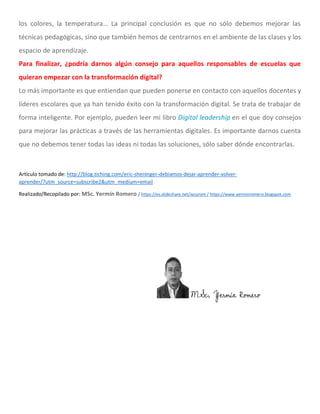 los colores, la temperatura… La principal conclusión es que no sólo debemos mejorar las
técnicas pedagógicas, sino que también hemos de centrarnos en el ambiente de las clases y los
espacio de aprendizaje.
Para finalizar, ¿podría darnos algún consejo para aquellos responsables de escuelas que
quieran empezar con la transformación digital?
Lo más importante es que entiendan que pueden ponerse en contacto con aquellos docentes y
líderes escolares que ya han tenido éxito con la transformación digital. Se trata de trabajar de
forma inteligente. Por ejemplo, pueden leer mi libro Digital leadership en el que doy consejos
para mejorar las prácticas a través de las herramientas digitales. Es importante darnos cuenta
que no debemos tener todas las ideas ni todas las soluciones, sólo saber dónde encontrarlas.
Artículo tomado de: http://blog.tiching.com/eric-sheninger-debiamos-dejar-aprender-volver-
aprender/?utm_source=subscribe2&utm_medium=email
Realizado/Recopilado por: MSc. Yermín Romero / https://es.slideshare.net/Jesyrom / https://www.yerminromero.blogspot.com
MSc. Yermín Romero
 