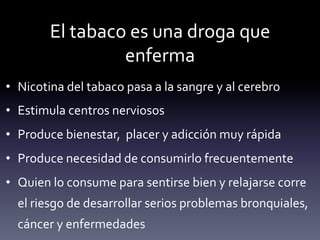El	
  tabaco	
  es	
  una	
  droga	
  que	
  
                         enferma	
  
•  Nicotina	
  del	
  tabaco	
  pasa	
  a	
  la	
  sangre	
  y	
  al	
  cerebro	
  
•  Estimula	
  centros	
  nerviosos	
  
•  Produce	
  bienestar,	
  	
  placer	
  y	
  adicción	
  muy	
  rápida	
  
•  Produce	
  necesidad	
  de	
  consumirlo	
  frecuentemente	
  
•  Quien	
  lo	
  consume	
  para	
  sentirse	
  bien	
  y	
  relajarse	
  corre	
  
   el	
  riesgo	
  de	
  desarrollar	
  serios	
  problemas	
  bronquiales,	
  
   cáncer	
  y	
  enfermedades	
  
 