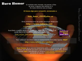 Si tienes algo para compartir, envíanoslo a: buen_humor_2002@ yahoo .es Otras presentaciones las podes descargar desde aca:   http:// www . rediaria . com /   http://negocios-virtuales.no-ip.info/buenhumor/   Si recibiste este mensaje, da gracias a Dios de tener a alguien que piensa en ti.  No todos tenemos ese privilegio. Buen Humor   es un servicio totalmente gratis, a las personas que quieran realizar una donación de dinero para el mantenimiento de la lista, pueden hacerlo   aquí   o escribiendo un correo a   [email_address]   poniendo en asunto:   COMO DONAR Suscríbete a nuestro grupo de correos por medio del cual recibirás  un  correo diario con  mensajes reflexivos y buena onda   buen_humor_2002-subscribe@ yahoogroups . com Para colaborar con dinero para el mantenimiento de la lista ingresa   aquí http:// www . rediaria . com /colaborar. php   