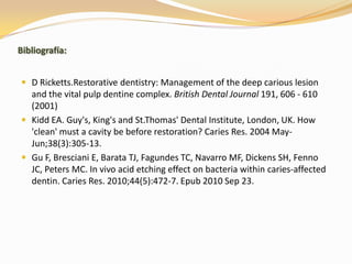 Bibliografía:


 D Ricketts.Restorative dentistry: Management of the deep carious lesion
  and the vital pulp dentine complex. British Dental Journal 191, 606 - 610
  (2001)
 Kidd EA. Guy's, King's and St.Thomas' Dental Institute, London, UK. How
  'clean' must a cavity be before restoration? Caries Res. 2004 May-
  Jun;38(3):305-13.
 Gu F, Bresciani E, Barata TJ, Fagundes TC, Navarro MF, Dickens SH, Fenno
  JC, Peters MC. In vivo acid etching effect on bacteria within caries-affected
  dentin. Caries Res. 2010;44(5):472-7. Epub 2010 Sep 23.
 