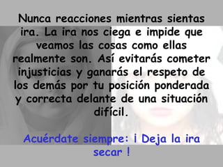 Nunca reacciones mientras sientas ira. La ira nos ciega e impide que veamos las cosas como ellas realmente son. Así evitarás cometer injusticias y ganarás el respeto de los demás por tu posición ponderada y correcta delante de una situación difícil. Acuérdate siempre: ¡ Deja la ira secar ! 