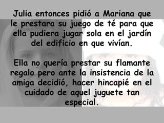 Julia entonces pidió a Mariana que le prestara su juego de té para que ella pudiera jugar sola en el jardín del edificio en que vivían. Ella no quería prestar su flamante regalo pero ante la insistencia de la amiga decidió, hacer hincapié en el cuidado de aquel juguete tan especial. 