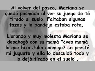 Al volver del paseo, Mariana se quedó pasmada al ver su juego de té tirado al suelo. Faltaban algunas tazas y la bandeja estaba rota.  Llorando y muy molesta Mariana se desahogó con su mamá "¿ves mamá lo que hizo Julia conmigo? Le presté mi juguete y ella lo descuidó todo y lo dejó tirado en el suelo". 