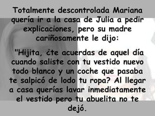 Totalmente descontrolada Mariana quería ir a la casa de Julia a pedir explicaciones, pero su madre cariñosamente le dijo: "Hijita, ¿te acuerdas de aquel día cuando saliste con tu vestido nuevo todo blanco y un coche que pasaba te salpicó de lodo tu ropa? Al llegar a casa querías lavar inmediatamente el vestido pero tu abuelita no te dejó. 