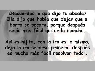 ¿Recuerdas lo que dijo tu abuela? Ella dijo que había que dejar que el barro se secara, porque después sería más fácil quitar la mancha. Así es hijita, con la ira es lo mismo, deja la ira secarse primero, después es mucho más fácil resolver todo". 