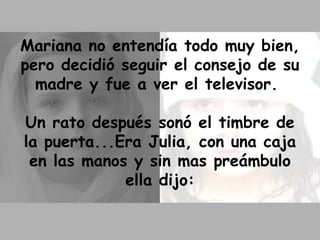 Mariana no entendía todo muy bien, pero decidió seguir el consejo de su madre y fue a ver el televisor.  Un rato después sonó el timbre de la puerta...Era Julia, con una caja en las manos y sin mas preámbulo ella dijo: 