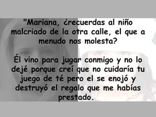 "Mariana, ¿recuerdas al niño malcriado de la otra calle, el que a menudo nos molesta? Él vino para jugar conmigo y no lo dejé porque creí que no cuidaría tu juego de té pero el se enojó y destruyó el regalo que me habías prestado.  