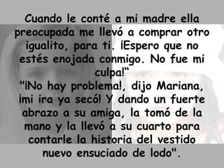 Cuando le conté a mi madre ella preocupada me llevó a comprar otro igualito, para ti. ¡Espero que no estés enojada conmigo. No fue mi culpa!“ "¡No hay problema!, dijo Mariana, ¡mi ira ya secó! Y dando un fuerte abrazo a su amiga, la tomó de la mano y la llevó a su cuarto para contarle la historia del vestido nuevo ensuciado de lodo". 