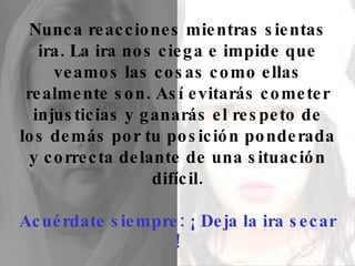 Nunca reacciones mientras sientas ira. La ira nos ciega e impide que veamos las cosas como ellas realmente son. Así evitarás cometer injusticias y ganarás el respeto de los demás por tu posición ponderada y correcta delante de una situación difícil. Acuérdate siempre: ¡ Deja la ira secar ! 