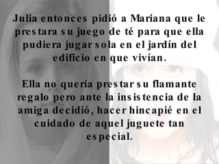 Julia entonces pidió a Mariana que le prestara su juego de té para que ella pudiera jugar sola en el jardín del edificio en que vivían. Ella no quería prestar su flamante regalo pero ante la insistencia de la amiga decidió, hacer hincapié en el cuidado de aquel juguete tan especial. 