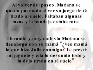 Al volver del paseo, Mariana se quedó pasmada al ver su juego de té tirado al suelo. Faltaban algunas tazas y la bandeja estaba rota.  Llorando y muy molesta Mariana se desahogó con su mamá "¿ves mamá lo que hizo Julia conmigo? Le presté mi juguete y ella lo descuidó todo y lo dejó tirado en el suelo". 