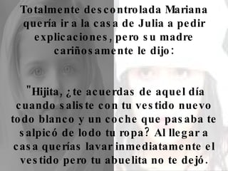 Totalmente descontrolada Mariana quería ir a la casa de Julia a pedir explicaciones, pero su madre cariñosamente le dijo: "Hijita, ¿te acuerdas de aquel día cuando saliste con tu vestido nuevo todo blanco y un coche que pasaba te salpicó de lodo tu ropa? Al llegar a casa querías lavar inmediatamente el vestido pero tu abuelita no te dejó. 