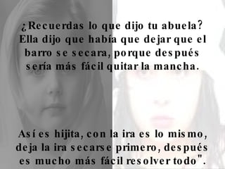 ¿Recuerdas lo que dijo tu abuela? Ella dijo que había que dejar que el barro se secara, porque después sería más fácil quitar la mancha. Así es hijita, con la ira es lo mismo, deja la ira secarse primero, después es mucho más fácil resolver todo". 