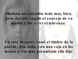 Mariana no entendía todo muy bien, pero decidió seguir el consejo de su madre y fue a ver el televisor.  Un rato después sonó el timbre de la puerta...Era Julia, con una caja en las manos y sin mas preámbulo ella dijo: 