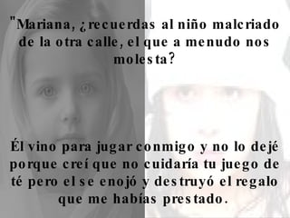 "Mariana, ¿recuerdas al niño malcriado de la otra calle, el que a menudo nos molesta? Él vino para jugar conmigo y no lo dejé porque creí que no cuidaría tu juego de té pero el se enojó y destruyó el regalo que me habías prestado.  