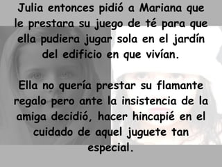 Julia entonces pidió a Mariana que le prestara su juego de té para que ella pudiera jugar sola en el jardín del edificio en que vivían. Ella no quería prestar su flamante regalo pero ante la insistencia de la amiga decidió, hacer hincapié en el cuidado de aquel juguete tan especial. 