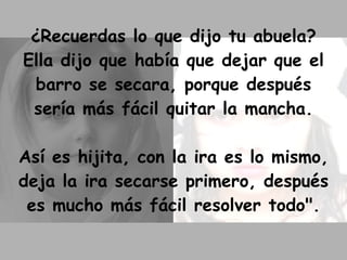 ¿Recuerdas lo que dijo tu abuela? Ella dijo que había que dejar que el barro se secara, porque después sería más fácil quitar la mancha. Así es hijita, con la ira es lo mismo, deja la ira secarse primero, después es mucho más fácil resolver todo". 