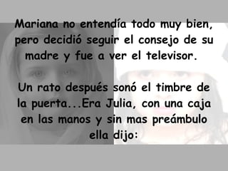Mariana no entendía todo muy bien, pero decidió seguir el consejo de su madre y fue a ver el televisor.  Un rato después sonó el timbre de la puerta...Era Julia, con una caja en las manos y sin mas preámbulo ella dijo: 