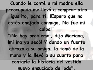 Cuando le conté a mi madre ella preocupada me llevó a comprar otro igualito, para ti. ¡Espero que no estés enojada conmigo. No fue mi culpa!“ "¡No hay problema!, dijo Mariana, ¡mi ira ya secó! Y dando un fuerte abrazo a su amiga, la tomó de la mano y la llevó a su cuarto para contarle la historia del vestido nuevo ensuciado de lodo". 