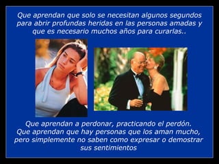 Que aprendan que solo se necesitan algunos segundos para abrir profundas heridas en las personas amadas y que es necesario muchos años para curarlas.. Que aprendan a perdonar, practicando el perdón. Que aprendan que hay personas que los aman mucho, pero simplemente no saben como expresar o demostrar sus sentimientos 