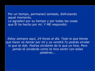 Por un tiempo, permanecí sentado, disfrutando aquel momento. Le agradecí por su tiempo y por todas las cosas que Él ha hecho por mí. Y ME respondió: Estoy siempre aquí, 24 horas al día. Todo lo que tienes que hacer es llamar por mí y yo vendré.Tu podrás olvidar lo que te dije. Podras olvidarte de lo que yo hice, Pero jamás te olvidarás como te hice sentir con estas palabras... 