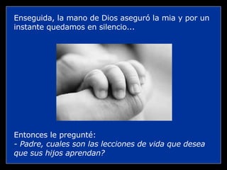 Enseguida, la mano de Dios aseguró la mia y por un instante quedamos en silencio... Entonces le pregunté: - Padre, cuales son las lecciones de vida que desea que sus hijos aprendan? 
