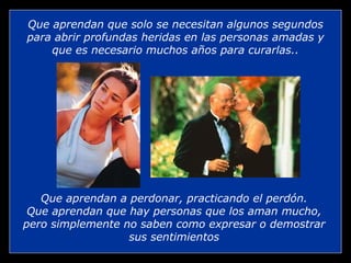 Que aprendan que solo se necesitan algunos segundos para abrir profundas heridas en las personas amadas y que es necesario muchos años para curarlas.. Que aprendan a perdonar, practicando el perdón. Que aprendan que hay personas que los aman mucho, pero simplemente no saben como expresar o demostrar sus sentimientos 