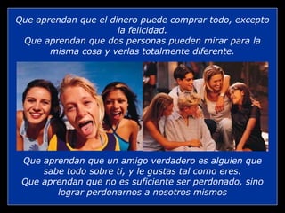 Que aprendan que el dinero puede comprar todo, excepto la felicidad. Que aprendan que dos personas pueden mirar para la misma cosa y verlas totalmente diferente. Que aprendan que un amigo verdadero es alguien que sabe todo sobre ti, y le gustas tal como eres. Que aprendan que no es suficiente ser perdonado, sino lograr perdonarnos a nosotros mismos 