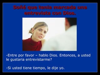 -Entre por favor – hablo Dios. Entonces, a usted le gustaria entrevistarme? -Si usted tiene tiempo, le dije yo. Soñé que tenia marcada una entrevista con Dios. 